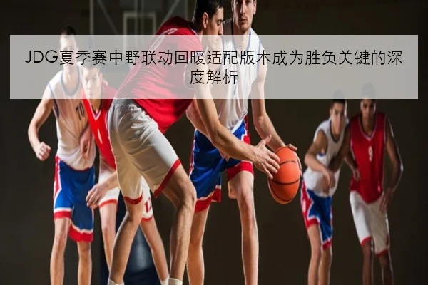 JDG夏季赛中野联动回暖适配版本成为胜负关键的深度解析