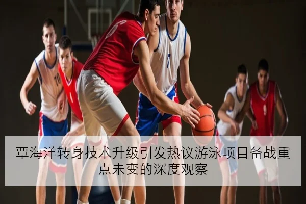 覃海洋转身技术升级引发热议游泳项目备战重点未变的深度观察