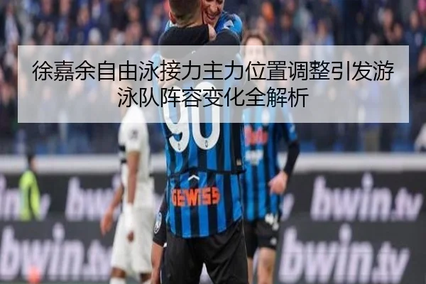 徐嘉余自由泳接力主力位置调整引发游泳队阵容变化全解析